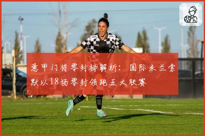 意甲门将零封榜解析：国际米兰索默以18场零封领跑五大联赛
