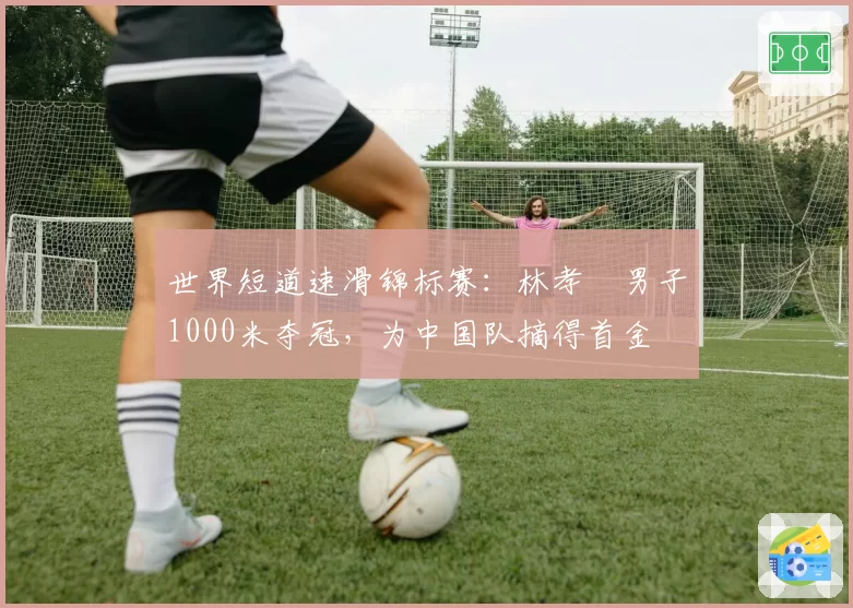 世界短道速滑锦标赛：林孝埈男子1000米夺冠，为中国队摘得首金