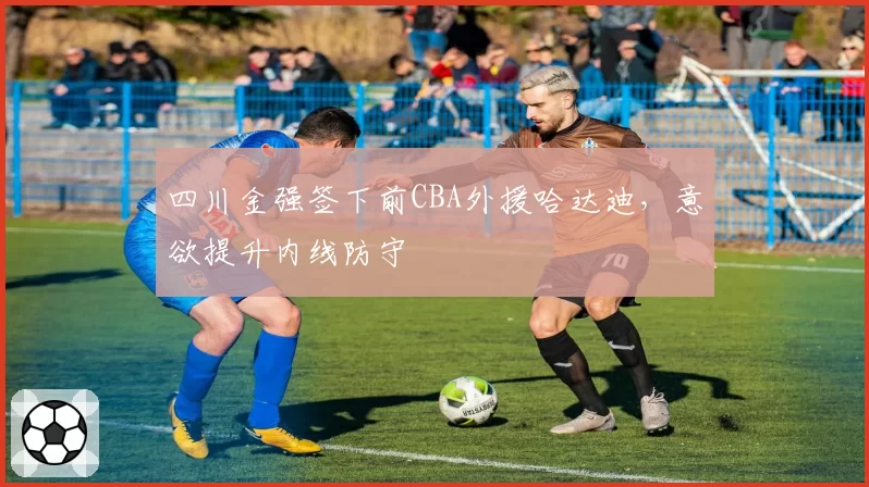 四川金强签下前CBA外援哈达迪，意欲提升内线防守