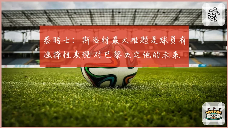 泰晤士：斯洛特最大难题是球员有选择性表现 对巴黎决定他的未来