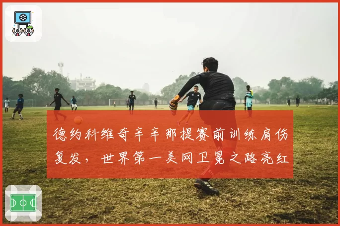 德约科维奇辛辛那提赛前训练肩伤复发，世界第一美网卫冕之路亮红灯