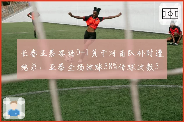 长春亚泰客场0-1负于河南队补时遭绝杀,亚泰全场控球58%传球次数558次对比河南队349次传球便带走三分,有效进攻转化率成最大考题__br_