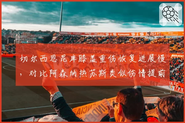 切尔西恩昆库膝盖重伤恢复进展慢,对比阿森纳热苏斯类似伤情提前复出
