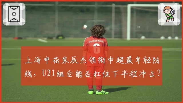 上海申花朱辰杰领衔中超最年轻防线,U21组合能否扛住下半程冲击?