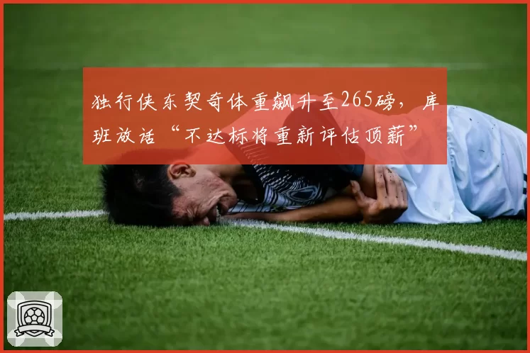 独行侠东契奇体重飙升至265磅，库班放话“不达标将重新评估顶薪”