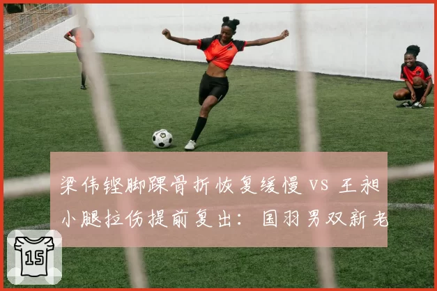 梁伟铿脚踝骨折恢复缓慢 vs 王昶小腿拉伤提前复出：国羽男双新老组合伤病对比鲜明