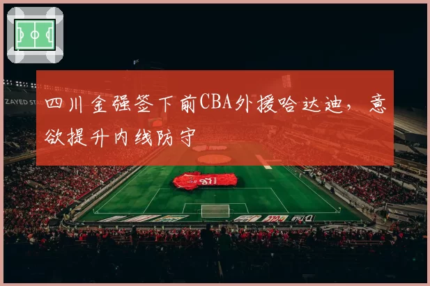 四川金强签下前CBA外援哈达迪，意欲提升内线防守