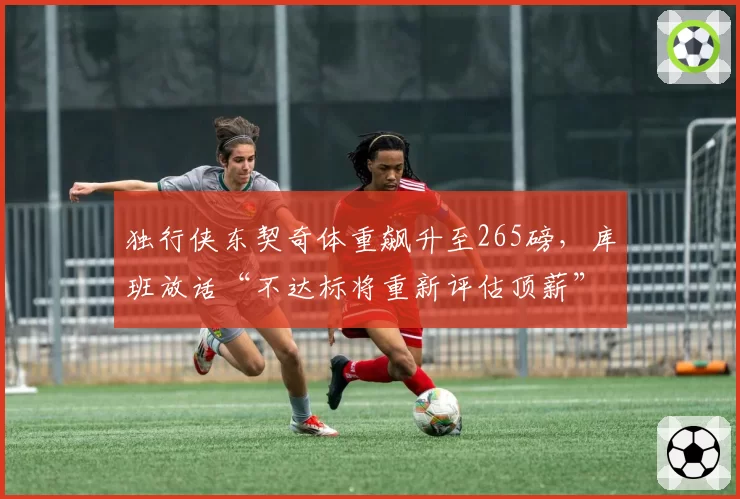 独行侠东契奇体重飙升至265磅，库班放话“不达标将重新评估顶薪”