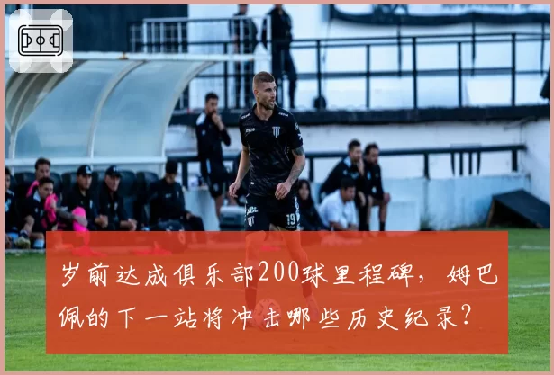 岁前达成俱乐部200球里程碑，姆巴佩的下一站将冲击哪些历史纪录？