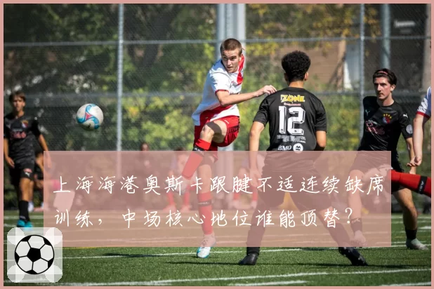 上海海港奥斯卡跟腱不适连续缺席训练,中场核心地位谁能顶替?